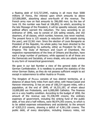a floating debt of 515,727,294f., making in all more than 5000
millions of francs, the interest upon which amounts to above
327,000,000f., absorbing about one-fourth of the revenue. The
French army now on foot amounts to 396,000 men; by the law of
June 19, the number was fixed at 106,893, to which, according to
the late Message of the President, it will be speedily reduced, should
political affairs warrant the reduction. The navy according to an
ordinance of 1846, was to consist of 226 sailing vessels, and 102
steamers, of all classes, which number, however, was never reached.
The present force is 125 vessels (a reduction of 100 vessels during
the year), and 22,561 men. Since the election of Louis Bonaparte as
President of the Republic, his whole policy has been directed to the
effort of perpetuating his authority, either as President for life, or
Emperor. The Duke of Nemours and Count of Chambord, the
respective representatives of the lines of Orleans and Bourbon, have
each a large number of partisans; while opposed to all of these are
the Democrats and Socialists, of every shade, who are utterly averse
to any form of monarchical government.
We gave in our last Number a view of the general state of the
German Confederation. It is needless to present the statistics of the
minor German States, as they do not possess sufficient weight to act
except in subservience to either Austria or Prussia.
The Kingdom of Prussia consists of two distinct territories, at a
distance of about forty miles from each other, with Hesse-Cassel and
Hanover intervening. It has an area of 108,214 square miles, with a
population, at the end of 1849, of 16,331,187, of whom about
10,000,000 are Protestants, and 6,000,000 Catholics. The finances
are in a very healthy condition. According to the budget of 1850, the
amount of the revenue was 91,338,449 crowns; the ordinary
expenses of government, including the sinking fund of the public
debt, of two and a half millions, were 90,974,393 crowns, to which is
to be added expenses extraordinary and accidental, to the amount
of 4,925,213 crowns, showing a deficit of 4,561,158 crowns. The
public debt, of every description, including treasury notes, not
 