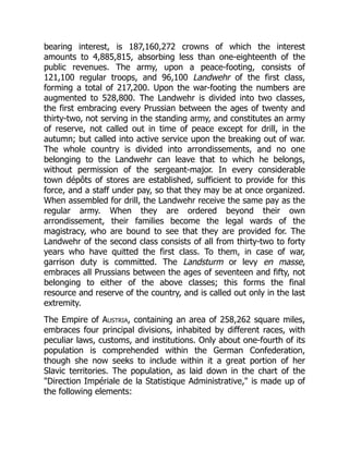 bearing interest, is 187,160,272 crowns of which the interest
amounts to 4,885,815, absorbing less than one-eighteenth of the
public revenues. The army, upon a peace-footing, consists of
121,100 regular troops, and 96,100 Landwehr of the first class,
forming a total of 217,200. Upon the war-footing the numbers are
augmented to 528,800. The Landwehr is divided into two classes,
the first embracing every Prussian between the ages of twenty and
thirty-two, not serving in the standing army, and constitutes an army
of reserve, not called out in time of peace except for drill, in the
autumn; but called into active service upon the breaking out of war.
The whole country is divided into arrondissements, and no one
belonging to the Landwehr can leave that to which he belongs,
without permission of the sergeant-major. In every considerable
town dépôts of stores are established, sufficient to provide for this
force, and a staff under pay, so that they may be at once organized.
When assembled for drill, the Landwehr receive the same pay as the
regular army. When they are ordered beyond their own
arrondissement, their families become the legal wards of the
magistracy, who are bound to see that they are provided for. The
Landwehr of the second class consists of all from thirty-two to forty
years who have quitted the first class. To them, in case of war,
garrison duty is committed. The Landsturm or levy en masse,
embraces all Prussians between the ages of seventeen and fifty, not
belonging to either of the above classes; this forms the final
resource and reserve of the country, and is called out only in the last
extremity.
The Empire of Austria, containing an area of 258,262 square miles,
embraces four principal divisions, inhabited by different races, with
peculiar laws, customs, and institutions. Only about one-fourth of its
population is comprehended within the German Confederation,
though she now seeks to include within it a great portion of her
Slavic territories. The population, as laid down in the chart of the
Direction Impériale de la Statistique Administrative, is made up of
the following elements:
 