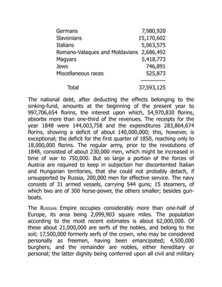 Germans 7,980,920
Slavonians 15,170,602
Italians 5,063,575
Romano-Valaques and Moldavians 2,686,492
Magyars 5,418,773
Jews 746,891
Miscellaneous races 525,873
—————
Total 37,593,125
The national debt, after deducting the effects belonging to the
sinking-fund, amounts at the beginning of the present year to
997,706,654 florins, the interest upon which, 54,970,830 florins,
absorbs more than one-third of the revenues. The receipts for the
year 1848 were 144,003,758 and the expenditures 283,864,674
florins, showing a deficit of about 140,000,000; this, however, is
exceptional; the deficit for the first quarter of 1850, reaching only to
18,000,000 florins. The regular army, prior to the revolutions of
1848, consisted of about 230,000 men, which might be increased in
time of war to 750,000. But so large a portion of the forces of
Austria are required to keep in subjection her discontented Italian
and Hungarian territories, that she could not probably detach, if
unsupported by Russia, 200,000 men for effective service. The navy
consists of 31 armed vessels, carrying 544 guns; 15 steamers, of
which two are of 300 horse-power, the others smaller; besides gun-
boats.
The Russian Empire occupies considerably more than one-half of
Europe, its area being 2,099,903 square miles. The population
according to the most recent estimates is about 62,000,000. Of
these about 21,000,000 are serfs of the nobles, and belong to the
soil; 17,500,000 formerly serfs of the crown, who may be considered
personally as freemen, having been emancipated; 4,500,000
burghers; and the remainder are nobles, either hereditary or
personal; the latter dignity being conferred upon all civil and military
 