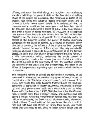 officers, and upon the chief clergy and burghers. No satisfactory
statistics exhibiting the present state of the financial and military
affairs of the empire are accessible. The Almanach de Gotha of the
present year omits the statistical details previously given; and is
unable to furnish more recent details. It is understood, that the
revenues and expenditures for some years past have been about
$81,000,000. The public debt is stated at 336,219,492 silver roubles.
The army is given, in round numbers, at 1,000,000. It is supposed
that in case of war Russia is able to send into the field not less than
800,000 men. This immense disposable force, absolutely under the
control of the Emperor, renders the power of Russia imminently
dangerous to the peace of Europe. By a course of masterly policy,
directed to one end, the influence of the empire has been gradually
extended toward the centre of Europe; and the only conceivable
means of checking it seems to be a confederation of all the German
States, so close, that they shall in effect constitute but one nation. It
is this consideration which, underlying the whole current of
European politics, renders the present juncture of affairs so critical.
The great question of the supremacy of race—the question whether
the Teutonic or the Slavic race shall predominate, and direct in the
affairs of Europe—rests apparently upon the events which are about
to transpire.
The remaining nations of Europe are too feeble in numbers, or too
enervated in character, to exercise any great influence upon the
current of events. The hope once entertained, that a union of the
Italian race was to take place has been frustrated, and the Peninsula,
containing a population of nearly 25,000,000 inhabitants is broken
up into petty governments each more despicable than the other.
Turkey in Europe has about 15,500,000 inhabitants, but the Ottoman
race, is hardly more than a military colony, and numbers but little
above a million; while the Mohammedan religion has less than four
millions of adherents; the Greek church alone numbering eleven and
a half millions. Three-fourths of the population, therefore, both in
race and faith have less affinity for Turkey than Russia, into whose
hands they are ready to fall. Spain, to check whose power was the
 