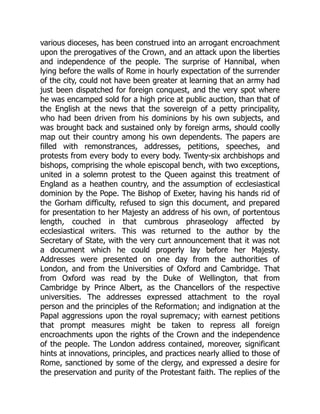 various dioceses, has been construed into an arrogant encroachment
upon the prerogatives of the Crown, and an attack upon the liberties
and independence of the people. The surprise of Hannibal, when
lying before the walls of Rome in hourly expectation of the surrender
of the city, could not have been greater at learning that an army had
just been dispatched for foreign conquest, and the very spot where
he was encamped sold for a high price at public auction, than that of
the English at the news that the sovereign of a petty principality,
who had been driven from his dominions by his own subjects, and
was brought back and sustained only by foreign arms, should coolly
map out their country among his own dependents. The papers are
filled with remonstrances, addresses, petitions, speeches, and
protests from every body to every body. Twenty-six archbishops and
bishops, comprising the whole episcopal bench, with two exceptions,
united in a solemn protest to the Queen against this treatment of
England as a heathen country, and the assumption of ecclesiastical
dominion by the Pope. The Bishop of Exeter, having his hands rid of
the Gorham difficulty, refused to sign this document, and prepared
for presentation to her Majesty an address of his own, of portentous
length, couched in that cumbrous phraseology affected by
ecclesiastical writers. This was returned to the author by the
Secretary of State, with the very curt announcement that it was not
a document which he could properly lay before her Majesty.
Addresses were presented on one day from the authorities of
London, and from the Universities of Oxford and Cambridge. That
from Oxford was read by the Duke of Wellington, that from
Cambridge by Prince Albert, as the Chancellors of the respective
universities. The addresses expressed attachment to the royal
person and the principles of the Reformation; and indignation at the
Papal aggressions upon the royal supremacy; with earnest petitions
that prompt measures might be taken to repress all foreign
encroachments upon the rights of the Crown and the independence
of the people. The London address contained, moreover, significant
hints at innovations, principles, and practices nearly allied to those of
Rome, sanctioned by some of the clergy, and expressed a desire for
the preservation and purity of the Protestant faith. The replies of the
 