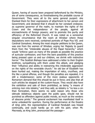 Queen, having of course been prepared beforehand by the Ministry,
are of some consequence, as foreshadowing the probable course of
Government. They were all to the same general purport: she
thanked them for their expressions of attachment to her person and
Government; and declared that it should be her constant endeavor,
as supreme governor of the realm, to maintain the rights of the
Crown and the independence of the people, against all
encroachments of foreign powers; and to promote the purity and
efficiency of the Reformed Church. It was noted as a somewhat
singular circumstance that the room at Windsor where these
deputations were received, contained portraits of Pope Pius VII. and
Cardinal Gonsalves. Among the most singular petitions to the Queen,
was one from the women of Windsor, urging her Majesty to guard
them from the intolerable abuses of the Papal hierarchy, which
would enforce upon as many of the people as possible the practice
of auricular confession; and from the bare possibility of this practice
being pressed upon us and our children, we shrink with instinctive
horror. The Scottish Bishops have addressed a letter to their English
brethren, sympathizing with them under this attack, and pledging
their influence and ability in restraining this intolerable aggression
on the rights of the venerable church. An old law of Elizabeth has
been hunted out, making the importation of relics, crucifixes, and
the like a penal offense, and though the penalties are repealed, it is
still a misdemeanor; some of the more zealous opponents of
Romanism demand that this should be put in force; and also that all
such articles be stopped at the custom-house. They would also have
the exhibition and sale of them prohibited, as being a means of
enticing men into idolatry, and they add, as idolatry is no less a sin
than fornication, there seems no solid reason why those who
obtrude idolatrous objects upon the public gaze, should not be
punished as offenders against public morals, as much as the venders
of obscene prints. The general excitement has manifested itself in
some unlooked-for quarters. During the performance at the theatre
of King John, the representative of Cardinal Pandulph was hissed
continually, and could hardly go on with his part; when Mr.
Macready, as King John, pronounced the passage—
 