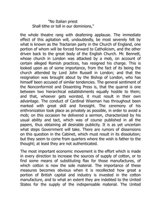 No Italian priest
Shall tithe or toll in our dominions,
the whole theatre rang with deafening applause. The immediate
effect of this agitation will, undoubtedly, be most severely felt by
what is known as the Tractarian party in the Church of England, one
portion of whom will be forced forward to Catholicism, and the other
driven back to the great body of the English Church. Mr. Bennett,
whose church in London was attacked by a mob, on account of
certain alleged Romish practices, has resigned his charge. This is
looked upon as of some importance, from the fact of its being the
church attended by Lord John Russell in London; and that the
resignation was brought about by the Bishop of London, who has
himself been accused of similar tendencies. The general sentiment of
the Nonconformist and Dissenting Press is, that the quarrel is one
between two hierarchical establishments equally hostile to them;
and that, whoever gets worsted, it must result in their own
advantage. The conduct of Cardinal Wiseman has throughout been
marked with great skill and foresight. The ceremony of his
enthronization took place as privately as possible, in order to avoid a
mob; on this occasion he delivered a sermon, characterized by his
usual ability and tact, which was of course published in all the
papers, thus obtaining all desirable publicity. It is as yet uncertain
what steps Government will take. There are rumors of dissensions
on this question in the Cabinet, which must result in its dissolution;
but they seem to come from quarters where the wish is father to the
thought; at least they are not authenticated.
The most important economic movement is the effort which is made
in every direction to increase the sources of supply of cotton, or to
find some means of substituting flax for those manufactures, of
which cotton is now the sole material. The importance of these
measures becomes obvious when it is recollected how great a
portion of British capital and industry is invested in the cotton
manufacture, and to what an extent they are indebted to the United
States for the supply of the indispensable material. The United
 