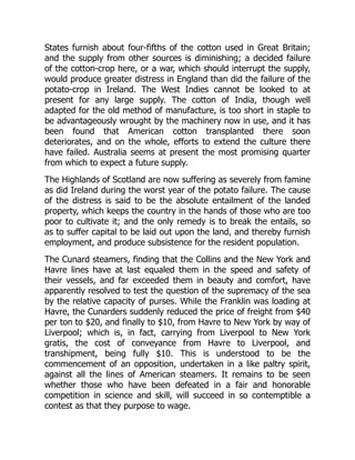 States furnish about four-fifths of the cotton used in Great Britain;
and the supply from other sources is diminishing; a decided failure
of the cotton-crop here, or a war, which should interrupt the supply,
would produce greater distress in England than did the failure of the
potato-crop in Ireland. The West Indies cannot be looked to at
present for any large supply. The cotton of India, though well
adapted for the old method of manufacture, is too short in staple to
be advantageously wrought by the machinery now in use, and it has
been found that American cotton transplanted there soon
deteriorates, and on the whole, efforts to extend the culture there
have failed. Australia seems at present the most promising quarter
from which to expect a future supply.
The Highlands of Scotland are now suffering as severely from famine
as did Ireland during the worst year of the potato failure. The cause
of the distress is said to be the absolute entailment of the landed
property, which keeps the country in the hands of those who are too
poor to cultivate it; and the only remedy is to break the entails, so
as to suffer capital to be laid out upon the land, and thereby furnish
employment, and produce subsistence for the resident population.
The Cunard steamers, finding that the Collins and the New York and
Havre lines have at last equaled them in the speed and safety of
their vessels, and far exceeded them in beauty and comfort, have
apparently resolved to test the question of the supremacy of the sea
by the relative capacity of purses. While the Franklin was loading at
Havre, the Cunarders suddenly reduced the price of freight from $40
per ton to $20, and finally to $10, from Havre to New York by way of
Liverpool; which is, in fact, carrying from Liverpool to New York
gratis, the cost of conveyance from Havre to Liverpool, and
transhipment, being fully $10. This is understood to be the
commencement of an opposition, undertaken in a like paltry spirit,
against all the lines of American steamers. It remains to be seen
whether those who have been defeated in a fair and honorable
competition in science and skill, will succeed in so contemptible a
contest as that they purpose to wage.
 