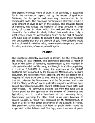 The present increased value of silver, in all countries, is accounted
for in the commercial papers, not by the excess of gold from
California, but by special and temporary circumstances in the
commercial world. The enormous armaments in Germany require a
large amount of silver to pay off the soldiers. The prevalent feeling
of insecurity has caused the hoarding of large amounts in small
sums, of course in silver, which has reduced the amount in
circulation. In addition to which, Holland has made silver only, a
legal tender, which has occasioned a desire on the part of bankers
who have gold on deposit, to convert it into silver; these, together
with an apprehension that the amount of gold from California would
in time diminish its relative value, have caused a temporary demand
for silver, which has, of course, raised its price.
FRANCE.
The Legislative Assembly continues in session, but the proceedings
are mostly of local interest. The committee presented a report in
favor of the policy of neutrality, recommended by the President in
relation to the affairs of Germany, and brought in a bill appropriating
a credit of 8,640,000f. to defray the expenses of the 40,000
additional men demanded by the President's Message. After a sharp
discussion, the resolutions were adopted, and the bill passed, by a
majority of more than two to one. This is the only test-question,
thus far, between the Government and the Opposition, and shows
that the Party of Order are in a decided majority. A bill has been
passed appropriating 600,000f. toward establishing cheap baths and
wash-houses. The communes desiring aid from this fund are to
furnish plans for the approval of the Minister of Commerce and
Agriculture, and to provide two-thirds of the necessary funds,
Government providing the other third, in no case, however, to
exceed 50,000f. A report was presented by M. Montalembert, in
favor of a bill for the better observance of the Sabbath in France.
The prominent points were: that labor on public works should be
suspended on the Sabbath and fête days, except in cases of public
 