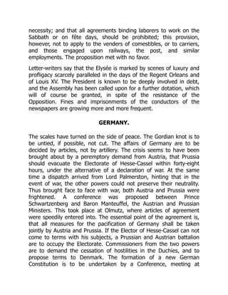necessity; and that all agreements binding laborers to work on the
Sabbath or on fête days, should be prohibited; this provision,
however, not to apply to the venders of comestibles, or to carriers,
and those engaged upon railways, the post, and similar
employments. The proposition met with no favor.
Letter-writers say that the Elysée is marked by scenes of luxury and
profligacy scarcely paralleled in the days of the Regent Orleans and
of Louis XV. The President is known to be deeply involved in debt,
and the Assembly has been called upon for a further dotation, which
will of course be granted, in spite of the resistance of the
Opposition. Fines and imprisonments of the conductors of the
newspapers are growing more and more frequent.
GERMANY.
The scales have turned on the side of peace. The Gordian knot is to
be untied, if possible, not cut. The affairs of Germany are to be
decided by articles, not by artillery. The crisis seems to have been
brought about by a peremptory demand from Austria, that Prussia
should evacuate the Electorate of Hesse-Cassel within forty-eight
hours, under the alternative of a declaration of war. At the same
time a dispatch arrived from Lord Palmerston, hinting that in the
event of war, the other powers could not preserve their neutrality.
Thus brought face to face with war, both Austria and Prussia were
frightened. A conference was proposed between Prince
Schwartzenberg and Baron Manteuffel, the Austrian and Prussian
Ministers. This took place at Olmutz, where articles of agreement
were speedily entered into. The essential point of the agreement is,
that all measures for the pacification of Germany shall be taken
jointly by Austria and Prussia. If the Elector of Hesse-Cassel can not
come to terms with his subjects, a Prussian and Austrian battalion
are to occupy the Electorate. Commissioners from the two powers
are to demand the cessation of hostilities in the Duchies, and to
propose terms to Denmark. The formation of a new German
Constitution is to be undertaken by a Conference, meeting at
 