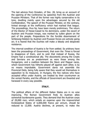 The last advices from Dresden, of Dec. 28, bring us an account of
the opening of the Conference by speeches from the Austrian and
Prussian Ministers. That of the former was highly conservative in its
tone, dwelling mainly upon the advantages secured by the old
Confederation. The speech of the Prussian Minister, on the contrary,
hinted strongly at the inefficiency which had marked that league.
The proceedings, thus far, have been merely preliminary. The return
of the Elector of Hesse-Cassel to his dominions, under the escort of
Austrian and Prussian troops, was marked by sullen gloom on the
part of the people. Preparations for the forcible disarmament of
Schleswig-Holstein by Austrian and Prussian forces are actively going
on; it is feared that the Duchies will make a bloody and desperate
resistance.
The internal condition of Austria is far from settled. So arbitrary have
been the proceedings of Government, that even the Times is forced
to disapprove of them, and to wish that instead of Russia, the
Empire had a constitutional ally. The discontents among the Croats
and Servians are as predominant as were those among the
Hungarians, and a coalition between the Slavic and Magyar races,
whom Government has hitherto played off against each other, is by
no means improbable. Government dares not assemble the
Provincial Diets, being fully aware that they would set themselves in
opposition to its measures. In Hungary, the few natives who have
accepted office under Austria, are treated by their countrymen as
the veriest Pariahs, and the officials of Government are thwarted and
harassed in every way possible.
ITALY.
The political affairs of the different Italian States are in no wise
improving. The Roman Government finds its Austrian allies
somewhat burdensome guests. They demand that the Austrian corps
of 20,000 men, which entails an expense upon the impoverished
Ecclesiastical States of 6,000,000 francs per annum, should be
reduced to 12,000. Austria declines, at present, to make the
 