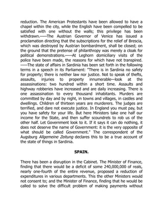 reduction. The American Protestants have been allowed to have a
chapel within the city, while the English have been compelled to be
satisfied with one without the walls; this privilege has been
withdrawn.——The Austrian Governor of Venice has issued a
proclamation directing that the subscriptions for the relief of Brescia,
which was destroyed by Austrian bombardment, shall be closed; on
the ground that the pretense of philanthropy was merely a cloak for
political demonstrations.——At Leghorn domiciliary visits of the
police have been made, the reasons for which have not transpired.
——The state of affairs in Sardinia has been set forth in the following
terms in a speech in its Parliament: There is in Sardinia no safety
for property; there is neither law nor justice. Not to speak of thefts,
assaults, injuries to property innumerable—look at the
assassinations: two hundred within a short time. Assaults and
highway robberies have increased and are daily increasing. There is
one assassination to every thousand inhabitants. Murders are
committed by day and by night, in towns and villages, in castles and
dwellings. Children of thirteen years are murderers. The judges are
terrified, and dare not execute justice. In England you must pay, but
you have safety for your life. But here Ministers take one half our
income for the State, and then suffer scoundrels to rob us of the
other half. Let Government look to it. If it says it can do nothing, it
does not deserve the name of Government: it is the very opposite of
what should be called Government. The correspondent of the
Augsburg Allgemeine Zeitung declares this to be a true account of
the state of things in Sardinia.
SPAIN.
There has been a disruption in the Cabinet. The Minister of Finance,
finding that there would be a deficit of some 240,000,000 of reals,
nearly one-fourth of the entire revenue, proposed a reduction of
expenditures in various departments. This the other Ministers would
not consent to; and the Minister of Finance, finding that he would be
called to solve the difficult problem of making payments without
 