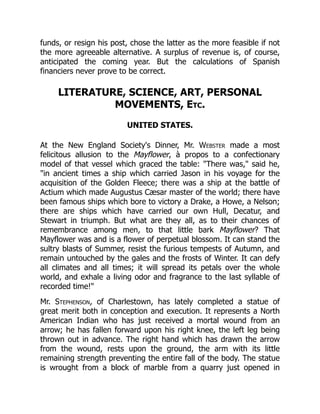 funds, or resign his post, chose the latter as the more feasible if not
the more agreeable alternative. A surplus of revenue is, of course,
anticipated the coming year. But the calculations of Spanish
financiers never prove to be correct.
LITERATURE, SCIENCE, ART, PERSONAL
MOVEMENTS, Etc.
UNITED STATES.
At the New England Society's Dinner, Mr. Webster made a most
felicitous allusion to the Mayflower, à propos to a confectionary
model of that vessel which graced the table: There was, said he,
in ancient times a ship which carried Jason in his voyage for the
acquisition of the Golden Fleece; there was a ship at the battle of
Actium which made Augustus Cæsar master of the world; there have
been famous ships which bore to victory a Drake, a Howe, a Nelson;
there are ships which have carried our own Hull, Decatur, and
Stewart in triumph. But what are they all, as to their chances of
remembrance among men, to that little bark Mayflower? That
Mayflower was and is a flower of perpetual blossom. It can stand the
sultry blasts of Summer, resist the furious tempests of Autumn, and
remain untouched by the gales and the frosts of Winter. It can defy
all climates and all times; it will spread its petals over the whole
world, and exhale a living odor and fragrance to the last syllable of
recorded time!
Mr. Stephenson, of Charlestown, has lately completed a statue of
great merit both in conception and execution. It represents a North
American Indian who has just received a mortal wound from an
arrow; he has fallen forward upon his right knee, the left leg being
thrown out in advance. The right hand which has drawn the arrow
from the wound, rests upon the ground, the arm with its little
remaining strength preventing the entire fall of the body. The statue
is wrought from a block of marble from a quarry just opened in
 