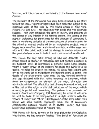 Vermont, which is pronounced not inferior to the famous quarries of
Carrara.
The literalism of the Panorama has lately been invaded by an effort
toward the Ideal. Pilgrim's Progress has been made the subject of an
extensive work of this kind by two young artists of New York,
Messrs. May and Kyle. They have met with great and well deserved
success. Their work embodies the spirit of Bunyan, and presents all
the scenes of any interest in his famous dream. The seizing of the
popular preference for panoramas for the purpose of converting it
from a wondering curiosity at the reproduction of actual scenes, to
the admiring interest awakened by an imaginative subject, was a
happy instance of tact too rarely found in artists; and the eagerness
with which the public welcomed the change is another evidence of
the general advancement in taste to which we have before alluded.
W.S. Mount, the only artist among us who can delineate God's
image carved in ebony, or mahogany, has just finished a picture in
his happiest style. It represents a genuine sable Long-Islander,
whom a lucky throw of the coppers has made the owner of a fat
goose. He holds his prize in his hands, his dusky face radiant with
joy as he snuffs up in imagination the fragrant odors to come. The
details of the picture—the rough coat, the gay worsted comforter
and cap, disposed with that native tendency to dandyism, which
forms so conspicuous an element of the negro character, are
admirably painted. The effect, like that of every true work of art, and
unlike that of the vulgar and brutal caricatures of the negro which
abound, is genial and humanizing. The picture is in possession of
Messrs. Goupil and Company, 239 Broadway, by whom it will soon
be sent to Paris, to be lithographed in a style uniform with the
Power of Music, and Music is Contagious, of the same artist. This
house will soon publish engravings from one of Woodville's
characteristic pictures, Politics in an Oyster House, and from
Sebron's two admirable views of Niagara Falls.
W.H. Powell is in Paris, at work on his large picture for the Capitol at
Washington. He has recently finished The Burial of Fernando de
 