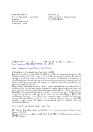 ISBN 978-981-13-1674-6    ISBN 978-981-13-1675-3 (eBook)
https://doi.org/10.1007/978-981-13-1675-3
Library of Congress Control Number: 2018953332
© The Editor(s) (if applicable) and The Author(s) 2019
This work is subject to copyright. All rights are solely and exclusively licensed by the
Publisher, whether the whole or part of the material is concerned, specifically the rights of
translation, reprinting, reuse of illustrations, recitation, broadcasting, reproduction on
microfilms or in any other physical way, and transmission or information storage and retrieval,
electronic adaptation, computer software, or by similar or dissimilar methodology now
known or hereafter developed.
The use of general descriptive names, registered names, trademarks, service marks, etc. in this
publication does not imply, even in the absence of a specific statement, that such names are
exempt from the relevant protective laws and regulations and therefore free for general use.
The publisher, the authors and the editors are safe to assume that the advice and information
in this book are believed to be true and accurate at the date of publication. Neither the
publisher nor the authors or the editors give a warranty, express or implied, with respect to
the material contained herein or for any errors or omissions that may have been made. The
publisher remains neutral with regard to jurisdictional claims in published maps and
institutional affiliations.
Cover credit © kynny/iStock / Getty Images Plus
This Palgrave Macmillan imprint is published by the registered company Springer Nature
Singapore Pte Ltd.
The registered company address is: 152 Beach Road, #21-­
01/04 Gateway East, Singapore
189721, Singapore
Sriram Birudavolu
Sr. Vice President - Information
Sciences
T-Hub Foundation
Hyderabad, India
Biswajit Nag
Indian Institute of Foreign Trade
New Delhi, India
 