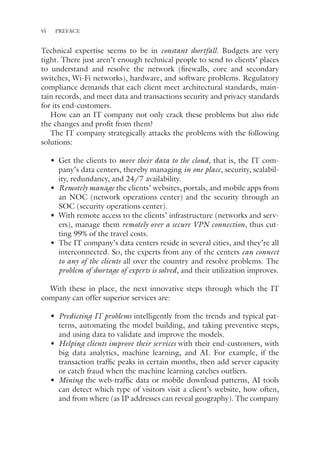 vi PREFACE
Technical expertise seems to be in constant shortfall. Budgets are very
tight. There just aren’t enough technical people to send to clients’ places
to understand and resolve the network (firewalls, core and secondary
switches, Wi-Fi networks), hardware, and software problems. Regulatory
compliance demands that each client meet architectural standards, main-
tain records, and meet data and transactions security and privacy standards
for its end-customers.
How can an IT company not only crack these problems but also ride
the changes and profit from them?
The IT company strategically attacks the problems with the following
solutions:
• Get the clients to move their data to the cloud, that is, the IT com-
pany’s data centers, thereby managing in one place, security, scalabil-
ity, redundancy, and 24/7 availability.
• Remotely manage the clients’ websites, portals, and mobile apps from
an NOC (network operations center) and the security through an
SOC (security operations center).
• With remote access to the clients’ infrastructure (networks and serv-
ers), manage them remotely over a secure VPN connection, thus cut-
ting 99% of the travel costs.
• The IT company’s data centers reside in several cities, and they’re all
interconnected. So, the experts from any of the centers can connect
to any of the clients all over the country and resolve problems. The
problem of shortage of experts is solved, and their utilization improves.
With these in place, the next innovative steps through which the IT
company can offer superior services are:
• Predicting IT problems intelligently from the trends and typical pat-
terns, automating the model building, and taking preventive steps,
and using data to validate and improve the models.
• Helping clients improve their services with their end-customers, with
big data analytics, machine learning, and AI. For example, if the
transaction traffic peaks in certain months, then add server capacity
or catch fraud when the machine learning catches outliers.
• Mining the web-traffic data or mobile download patterns, AI tools
can detect which type of visitors visit a client’s website, how often,
and from where (as IP addresses can reveal geography). The company
 