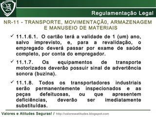 NR-11 - TRANSPORTE, MOVIMENTAÇÃ0, ARMAZENAGEM
E MANUSEIO DE MATERIAIS
 11.1.6.1. O cartão terá a validade de 1 (um) ano,
salvo imprevisto, e, para a revalidação, o
empregado deverá passar por exame de saúde
completo, por conta do empregador.
 11.1.7. Os equipamentos de transporte
motorizados deverão possuir sinal de advertência
sonora (buzina).
 11.1.8. Todos os transportadores industriais
serão permanentemente inspecionados e as
peças defeituosas, ou que apresentem
deficiências, deverão ser imediatamente
substituídas.
Regulamentação Legal
Valores e Atitudes Seguras! / http://valoreseatitudes.blogspot.com
 