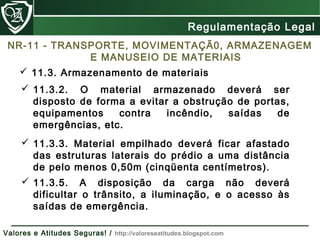  11.3.2. O material armazenado deverá ser
disposto de forma a evitar a obstrução de portas,
equipamentos contra incêndio, saídas de
emergências, etc.
 11.3.3. Material empilhado deverá ficar afastado
das estruturas laterais do prédio a uma distância
de pelo menos 0,50m (cinqüenta centímetros).
 11.3.5. A disposição da carga não deverá
dificultar o trânsito, a iluminação, e o acesso às
saídas de emergência.
 11.3. Armazenamento de materiais
Regulamentação Legal
Valores e Atitudes Seguras! / http://valoreseatitudes.blogspot.com
NR-11 - TRANSPORTE, MOVIMENTAÇÃ0, ARMAZENAGEM
E MANUSEIO DE MATERIAIS
 