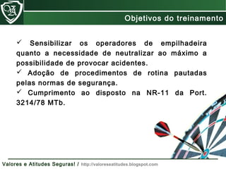  Sensibilizar os operadores de empilhadeira
quanto a necessidade de neutralizar ao máximo a
possibilidade de provocar acidentes.
 Adoção de procedimentos de rotina pautadas
pelas normas de segurança.
 Cumprimento ao disposto na NR-11 da Port.
3214/78 MTb.
Objetivos do treinamento
Valores e Atitudes Seguras! / http://valoreseatitudes.blogspot.com
 