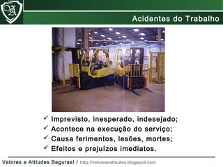  Imprevisto, inesperado, indesejado;
 Acontece na execução do serviço;
 Causa ferimentos, lesões, mortes;
 Efeitos e prejuízos imediatos.
Acidentes do Trabalho
Valores e Atitudes Seguras! / http://valoreseatitudes.blogspot.com
 