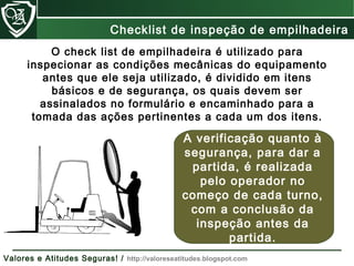 O check list de empilhadeira é utilizado para
inspecionar as condições mecânicas do equipamento
antes que ele seja utilizado, é dividido em itens
básicos e de segurança, os quais devem ser
assinalados no formulário e encaminhado para a
tomada das ações pertinentes a cada um dos itens.
A verificação quanto à
segurança, para dar a
partida, é realizada
pelo operador no
começo de cada turno,
com a conclusão da
inspeção antes da
partida.
Checklist de inspeção de empilhadeira
Valores e Atitudes Seguras! / http://valoreseatitudes.blogspot.com
 
