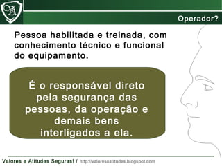 Operador?
Pessoa habilitada e treinada, com
conhecimento técnico e funcional
do equipamento.
É o responsável direto
pela segurança das
pessoas, da operação e
demais bens
interligados a ela.
Valores e Atitudes Seguras! / http://valoreseatitudes.blogspot.com
 