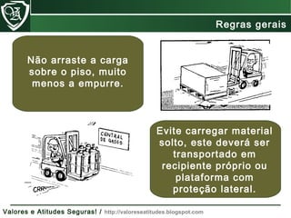 Evite carregar material
solto, este deverá ser
transportado em
recipiente próprio ou
plataforma com
proteção lateral.
Não arraste a carga
sobre o piso, muito
menos a empurre.
Regras gerais
Valores e Atitudes Seguras! / http://valoreseatitudes.blogspot.com
 