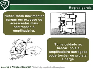 Nunca tente movimentar
cargas em excesso ou
acrescentar mais
contrapeso à
empilhadeira.
Tome cuidado ao
brecar, pois a
empilhadeira carregada
pode tombar ou projetar
a carga.
Regras gerais
Valores e Atitudes Seguras! / http://valoreseatitudes.blogspot.com
 