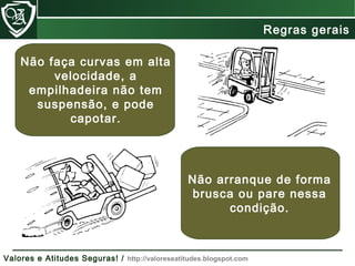 Não faça curvas em alta
velocidade, a
empilhadeira não tem
suspensão, e pode
capotar.
Não arranque de forma
brusca ou pare nessa
condição.
Regras gerais
Valores e Atitudes Seguras! / http://valoreseatitudes.blogspot.com
 
