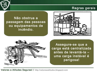 Não obstrua a
passagem das pessoas
ou equipamentos de
incêndio.
Assegure-se que a
carga está centralizada
antes de levantá-la –
uma carga instável é
perigosa!
Regras gerais
Valores e Atitudes Seguras! / http://valoreseatitudes.blogspot.com
 
