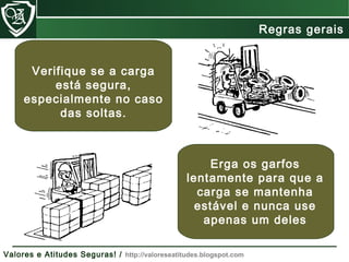 Verifique se a carga
está segura,
especialmente no caso
das soltas.
Erga os garfos
lentamente para que a
carga se mantenha
estável e nunca use
apenas um deles
Regras gerais
Valores e Atitudes Seguras! / http://valoreseatitudes.blogspot.com
 