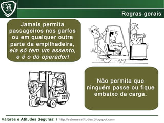 Jamais permita
passageiros nos garfos
ou em qualquer outra
parte da empilhadeira,
ela só tem um assento,
e é o do operador!
Não permita que
ninguém passe ou fique
embaixo da carga.
Regras gerais
Valores e Atitudes Seguras! / http://valoreseatitudes.blogspot.com
 