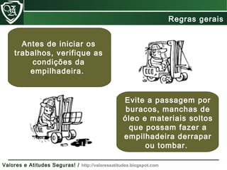 Evite a passagem por
buracos, manchas de
óleo e materiais soltos
que possam fazer a
empilhadeira derrapar
ou tombar.
Antes de iniciar os
trabalhos, verifique as
condições da
empilhadeira.
Regras gerais
Valores e Atitudes Seguras! / http://valoreseatitudes.blogspot.com
 