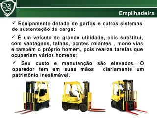  Equipamento dotado de garfos e outros sistemas
de sustentação de carga;
 Seu custo e manutenção são elevados. O
operador tem em suas mãos diariamente um
patrimônio inestimável.
 É um veículo de grande utilidade, pois substitui,
com vantagens, talhas, pontes rolantes , mono vias
e também o próprio homem, pois realiza tarefas que
ocupariam vários homens;
Empilhadeira
 