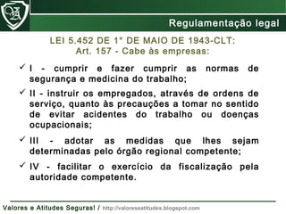  II - instruir os empregados, através de ordens de
serviço, quanto às precauções a tomar no sentido
de evitar acidentes do trabalho ou doenças
ocupacionais;
 IV - facilitar o exercício da fiscalização pela
autoridade competente.
 III - adotar as medidas que lhes sejam
determinadas pelo órgão regional competente;
LEI 5.452 DE 1° DE MAIO DE 1943-CLT:
Art. 157 - Cabe às empresas:
 I - cumprir e fazer cumprir as normas de
segurança e medicina do trabalho;
Regulamentação Legal
Valores e Atitudes Seguras! / http://valoreseatitudes.blogspot.com
Regulamentação legal
 