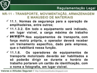 NR-11 - TRANSPORTE, MOVIMENTAÇÃ0, ARMAZENAGEM
E MANUSEIO DE MATERIAIS
 11.1.3.2. Em todo o equipamento será indicado,
em lugar visível, a carga máxima de trabalho
permitida. 11.1.5. Nos equipamentos de transporte, com
força motriz própria, o operador deverá receber
um treinamento específico, dado pela empresa,
que o habilitará nessa função.
 11.1.6. Os operadores de equipamentos de
transporte motorizado deverão ser habilitados e
só poderão dirigir se durante o horário de
trabalho portarem um cartão de identificação, com
o nome e fotografia, em lugar visível.
 11.1. Normas de segurança para a operação de
empilhadeiras, entre outros;
Regulamentação Legal
Valores e Atitudes Seguras! / http://valoreseatitudes.blogspot.com
 