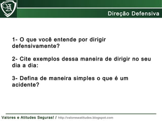 1- O que você entende por dirigir
defensivamente?
2- Cite exemplos dessa maneira de dirigir no seu
dia a dia:
3- Defina de maneira simples o que é um
acidente?
Direção Defensiva
Valores e Atitudes Seguras! / http://valoreseatitudes.blogspot.com
 