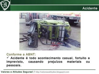 Conforme a ABNT:
 Acidente é todo acontecimento casual, fortuito e
imprevisto, causando prejuízos materiais ou
pessoais.
Acidente
Valores e Atitudes Seguras! / http://valoreseatitudes.blogspot.com
 