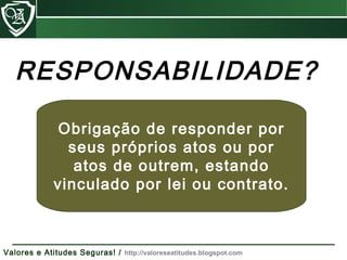 Obrigação de responder por
seus próprios atos ou por
atos de outrem, estando
vinculado por lei ou contrato.
RESPONSABILIDADE?
Valores e Atitudes Seguras! / http://valoreseatitudes.blogspot.com
 
