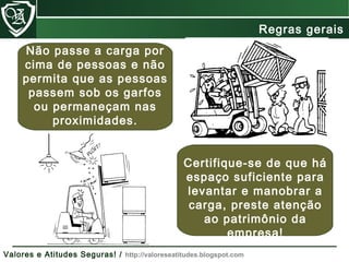Não passe a carga por
cima de pessoas e não
permita que as pessoas
passem sob os garfos
ou permaneçam nas
proximidades.
Certifique-se de que há
espaço suficiente para
levantar e manobrar a
carga, preste atenção
ao patrimônio da
empresa!
Regras gerais
Valores e Atitudes Seguras! / http://valoreseatitudes.blogspot.com
 