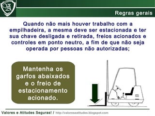 Quando não mais houver trabalho com a
empilhadeira, a mesma deve ser estacionada e ter
sua chave desligada e retirada, freios acionados e
controles em ponto neutro, a fim de que não seja
operada por pessoas não autorizadas;
Mantenha os
garfos abaixados
e o freio de
estacionamento
acionado.
Regras gerais
Valores e Atitudes Seguras! / http://valoreseatitudes.blogspot.com
 