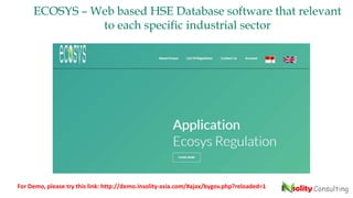 ECOSYS – Web based HSE Database software that relevant
to each specific industrial sector
For Demo, please try this link: http://demo.insolity-asia.com/#ajax/bygov.php?reloaded=1
 