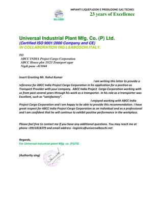 IMPIANTI LIQUEFAZION E PRODUZIONE GAS TECNICI
23 years of Excellence
Universal Industrial Plant Mfg. Co. (P) Ltd.
(Certified ISO 9001:2000 Company and CE)
IN COLLABORATION ING.L&ABOSCHI,ITALY.
TO
ABCC INDIA Project Cargo Corporation
ABCC House plot 33/23 Transport agar
Nigdi pune -411044
Insert Greeting Mr. Rahul Kumar
I am writing this letter to provide a
reference for ABCC India Project Cargo Corporation in his application for a position as
Transport Provider with your company. ABCC India Project Cargo Corporation working with
us from past several years through his work as a transporter. In his role as a transporter was
Excellent, such as “satisfactory”.
I enjoyed working with ABCC India
Project Cargo Corporation and I am happy to be able to provide this recommendation. I have
great respect for ABCC India Project Cargo Corporation as an individual and as a professional
and I am confident that he will continue to exhibit positive performance in the workplace.
Please feel free to contact me if you have any additional questions. You may reach me at
phone +9911818379 and email address –logistics@universalboschi.net
Regards,
For Universal industrial plant Mfg. co. (P)LTD.
(Authority sing)
 