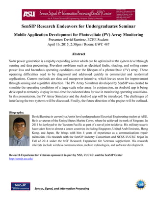 Sensor, Signal, and Information Processing
SenSIP Research Endeavors for Undergraduates Seminar
Mobile Application Development for Photovoltaic (PV) Array Monitoring
Presenter: David Ramirez, ECEE Student
April 16, 2015, 2:30pm / Room: GWC 487
Abstract
Solar power generation is a rapidly expanding sector which can be optimized at the system level through
sensing and data processing. Prevalent problems such as electrical faults, shading, and soiling cause
power loss and hazardous operating conditions over the lifespan of a photovoltaic (PV) array. These
operating difficulties need to be diagnosed and addressed quickly in commercial and residential
applications. Current methods are slow and manpower intensive, which leaves room for improvement
through sensing and algorithm detection. The PV Array Simulator developed by SenSIP was created to
simulate the operating conditions of a large scale solar array. In conjunction, an Android app is being
developed to remotely display in real-time the collected data for use in monitoring operating conditions.
In this presentation, the PV Array Simulator and the Android app will be introduced. The challenges of
interfacing the two systems will be discussed. Finally, the future direction of the project will be outlined.
Biography:
David Ramirez is currently a Junior level undergraduate Electrical Engineering student at ASU.
He is a veteran of the United States Marine Corps, where he achieved the rank of Sergeant. In
2011 he deployed to the Western Pacific as part of a naval joint taskforce. His military travels
have taken him to almost a dozen countries including Singapore, United Arab Emirates, Hong
Kong, and Japan. He brings with him 4 years of experience as a communications repair
technician. His research with the SenSIP Industry Consortium and NCSS I/UCRC began in
Fall of 2014 under the NSF Research Experience for Veterans supplement. His research
interests include wireless communication, mobile technologies, and software development.
Research Experience for Veterans sponsored in-part by NSF, I/UCRC, and the SenSIP Center
http://sensip.asu.edu/
 