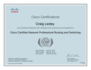 Cisco Certifications
Craig Lesley
has successfully completed the Cisco certification exam requirements and is recognized as a
Cisco Certified Network Professional Routing and Switching
Date Certified
Valid Through
Cisco ID No.
April 29, 2016
April 29, 2019
CSCO12417524
Validate this certificate's authenticity at
www.cisco.com/go/verifycertificate
Certificate Verification No. 424905973663ARWN
Chuck Robbins
Chief Executive Officer
Cisco Systems, Inc.
© 2016 Cisco and/or its affiliates
600270118
0503
 