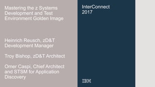 InterConnect
2017
Mastering the z Systems
Development and Test
Environment Golden Image
Heinrich Reusch, zD&T
Development Manager
Troy Bishop, zD&T Architect
Omer Caspi, Chief Architect
and STSM for Application
Discovery
 
