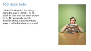 Lift and Shift works, but brings
along the entire LPAR… all 30+
years of data that has been stored
on it. Do you really want to
transfer all that data around and
leave it in the hands of everyone?
TOO MUCH DATA
 