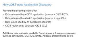 Provide the following information
• Datasets used by a CICS application (source + CICS FCT)
• Datasets used by a batch application (source + app JCL)
• DB2 tables used by an application (source)
• CICS region used datasets (CICS JCL)
Additional information is available from various software components,
such as schedulers, MQ, IMS, IDMS, Adabas, Datacom and so on.
How zD&T uses Application Discovery
 