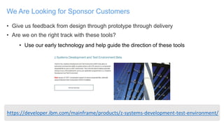 • Give us feedback from design through prototype through delivery
• Are we on the right track with these tools?
• Use our early technology and help guide the direction of these tools
We Are Looking for Sponsor Customers
https://developer.ibm.com/mainframe/products/z-systems-development-test-environment/
 