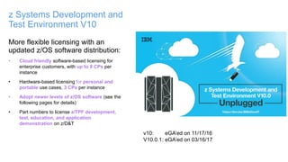 More flexible licensing with an
updated z/OS software distribution:
• Cloud friendly software-based licensing for
enterprise customers, with up to 8 CPs per
instance
• Hardware-based licensing for personal and
portable use cases, 3 CPs per instance
• Adopt newer levels of z/OS software (see the
following pages for details)
• Part numbers to license z/TPF development,
test, education, and application
demonstration on z/D&T
z Systems Development and
Test Environment V10
v10: eGA’ed on 11/17/16
V10.0.1: eGA’ed on 03/16/17
 