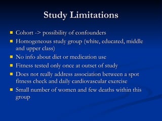 Study Limitations Cohort -> possibility of confounders Homogeneous study group (white, educated, middle and upper class) No info about diet or medication use Fitness tested only once at outset of study Does not really address association between a spot fitness check and daily cardiovascular exercise  Small number of women and few deaths within this group 
