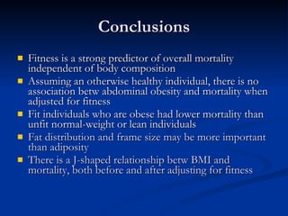 Conclusions Fitness is a strong predictor of overall mortality independent of body composition Assuming an otherwise healthy individual, there is no association betw abdominal obesity and mortality when adjusted for fitness Fit individuals who are obese had lower mortality than unfit normal-weight or lean individuals Fat distribution and frame size may be more important than adiposity There is a J-shaped relationship betw BMI and mortality, both before and after adjusting for fitness 
