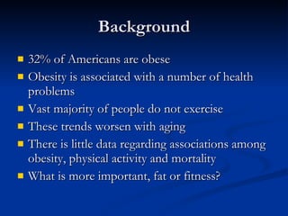 Background 32% of Americans are obese Obesity is associated with a number of health problems Vast majority of people do not exercise These trends worsen with aging There is little data regarding associations among obesity, physical activity and mortality What is more important, fat or fitness? 