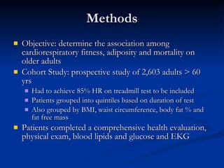 Methods Objective: determine the association among cardiorespiratory fitness, adiposity and mortality on older adults Cohort Study: prospective study of 2,603 adults > 60 yrs Had to achieve 85% HR on treadmill test to be included Patients grouped into quintiles based on duration of test Also grouped by BMI, waist circumference, body fat % and fat free mass Patients completed a comprehensive health evaluation, physical exam, blood lipids and glucose and EKG 